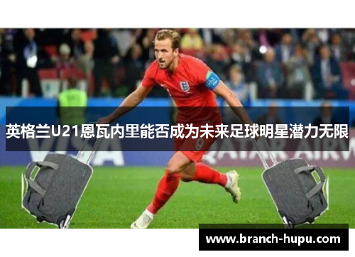英格兰U21恩瓦内里能否成为未来足球明星潜力无限 英格兰U21恩瓦内里能否成为未来足球明星潜力无限