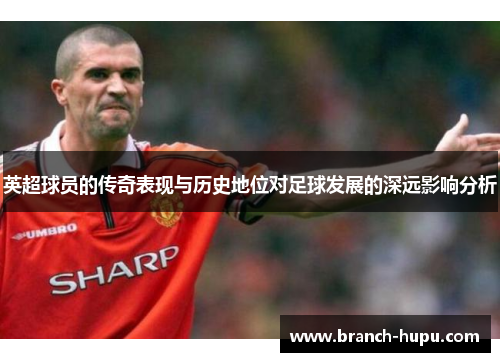 英超球员的传奇表现与历史地位对足球发展的深远影响分析 英超球员的传奇表现与历史地位对足球发展的深远影响分析