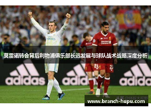 莫雷诺转会背后利物浦俱乐部长远发展与球队战术战略深度分析