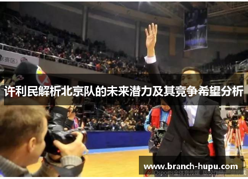 许利民解析北京队的未来潜力及其竞争希望分析 许利民解析北京队的未来潜力及其竞争希望分析
