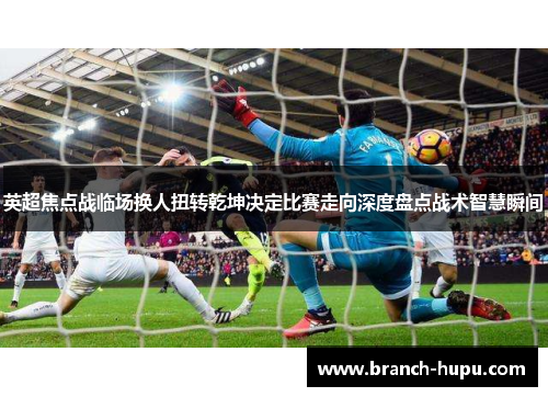 英超焦点战临场换人扭转乾坤决定比赛走向深度盘点战术智慧瞬间
