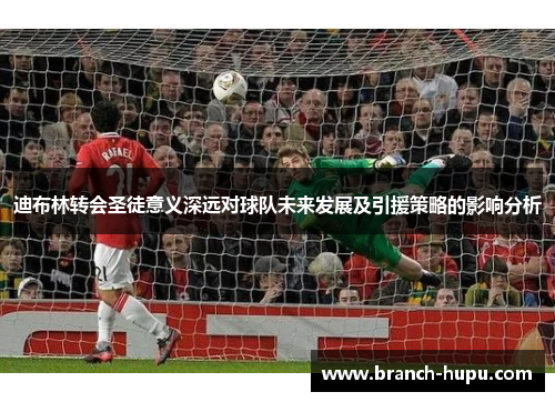 迪布林转会圣徒意义深远对球队未来发展及引援策略的影响分析