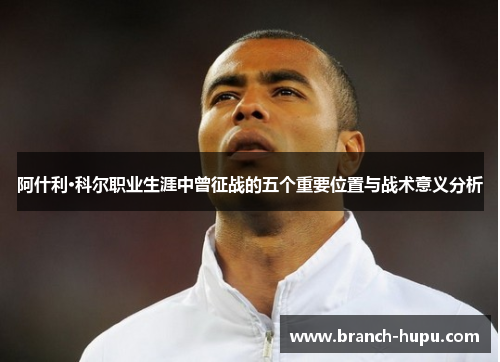 阿什利·科尔职业生涯中曾征战的五个重要位置与战术意义分析 阿什利·科尔职业生涯中曾征战的五个重要位置与战术意义分析