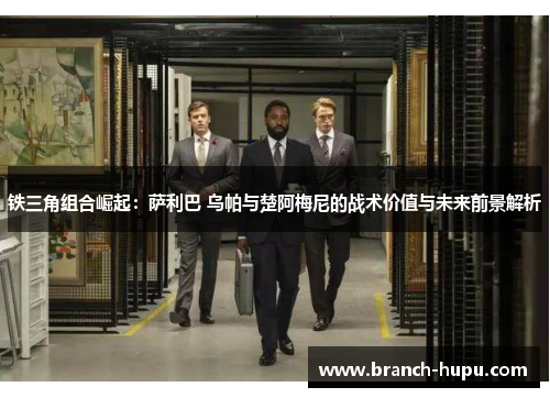 铁三角组合崛起:萨利巴 乌帕与楚阿梅尼的战术价值与未来前景解析 铁三角组合崛起:萨利巴 乌帕与楚阿梅尼的战术价值与未来前景解析