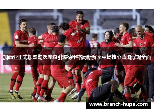 加西亚正式加盟勒沃库森引爆德甲格局新赛季中场核心蓝图浮现全面