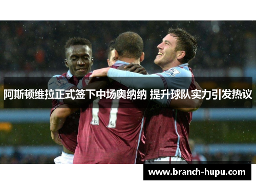 阿斯顿维拉正式签下中场奥纳纳 提升球队实力引发热议