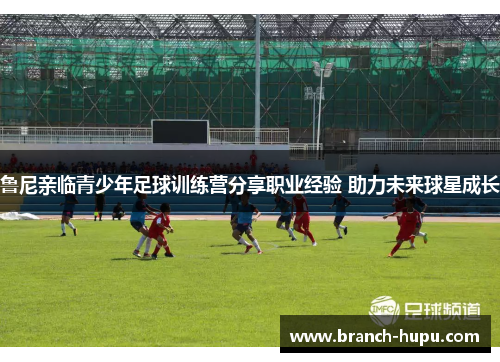 鲁尼亲临青少年足球训练营分享职业经验 助力未来球星成长