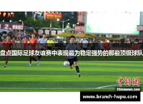 盘点国际足球友谊赛中表现最为稳定强势的那些顶级球队