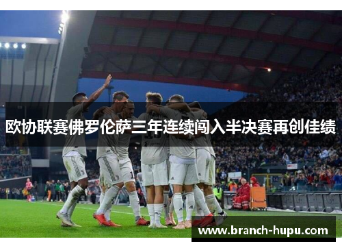 欧协联赛佛罗伦萨三年连续闯入半决赛再创佳绩 欧协联赛佛罗伦萨三年连续闯入半决赛再创佳绩